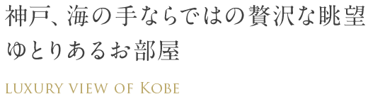 神戸、海の手ならではの贅沢な眺望　ゆとりあるお部屋　LUXURY VIEW OF KOBE
